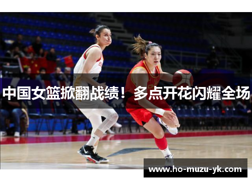 中国女篮掀翻战绩！多点开花闪耀全场